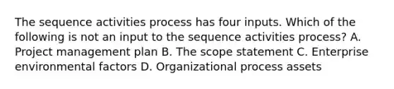 The sequence activities process has four inputs. Which of the following is not an input to the sequence activities process? A. Project management plan B. The scope statement C. Enterprise environmental factors D. Organizational process assets