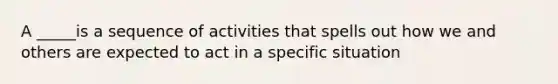 A _____is a sequence of activities that spells out how we and others are expected to act in a specific situation