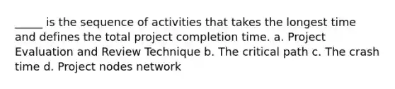 _____ is the sequence of activities that takes the longest time and defines the total project completion time. a. Project Evaluation and Review Technique b. The critical path c. The crash time d. Project nodes network