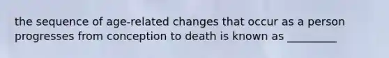 the sequence of age-related changes that occur as a person progresses from conception to death is known as _________