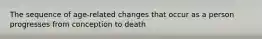 The sequence of age-related changes that occur as a person progresses from conception to death