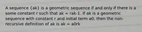 A sequence (ak) is a geometric sequence if and only if there is a some constant r such that ak = rak-1. If ak is a geometric sequence with constant r and initial term a0, then the non-recursive definition of ak is ak = a0rk