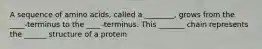 A sequence of amino acids, called a ________, grows from the ____-terminus to the ____-terminus. This _______ chain represents the ______ structure of a protein