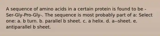 A sequence of amino acids in a certain protein is found to be -Ser-Gly-Pro-Gly-. The sequence is most probably part of a: Select one: a. b turn. b. parallel b sheet. c. a helix. d. a--sheet. e. antiparallel b sheet.