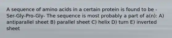 A sequence of amino acids in a certain protein is found to be -Ser-Gly-Pro-Gly- The sequence is most probably a part of a(n): A) antiparallel sheet B) parallel sheet C) helix D) turn E) inverted sheet