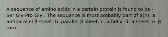 A sequence of amino acids in a certain protein is found to be -Ser-Gly-Pro-Gly-. The sequence is most probably part of a(n): a. antiparallel β sheet. b. parallel β sheet. c. α helix. d. α sheet. e. β turn.