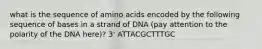 what is the sequence of amino acids encoded by the following sequence of bases in a strand of DNA (pay attention to the polarity of the DNA here)? 3' ATTACGCTTTGC