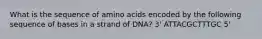 What is the sequence of amino acids encoded by the following sequence of bases in a strand of DNA? 3' ATTACGCTTTGC 5'