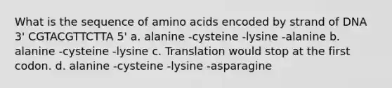 What is the sequence of amino acids encoded by strand of DNA 3' CGTACGTTCTTA 5' a. alanine -cysteine -lysine -alanine b. alanine -cysteine -lysine c. Translation would stop at the first codon. d. alanine -cysteine -lysine -asparagine