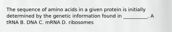 The sequence of amino acids in a given protein is initially determined by the genetic information found in __________. A tRNA B. DNA C. mRNA D. ribosomes