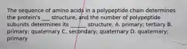 The sequence of amino acids in a polypeptide chain determines the protein's ___ structure, and the number of polypeptide subunits determines its ______ structure. A. primary; tertiary B. primary; quaternary C. secondary; quaternary D. quaternary; primary