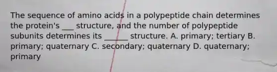 The sequence of amino acids in a polypeptide chain determines the protein's ___ structure, and the number of polypeptide subunits determines its ______ structure. A. primary; tertiary B. primary; quaternary C. secondary; quaternary D. quaternary; primary