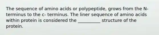 The sequence of <a href='https://www.questionai.com/knowledge/k9gb720LCl-amino-acids' class='anchor-knowledge'>amino acids</a> or polypeptide, grows from the N- terminus to the c- terminus. The liner sequence of amino acids within protein is considered the __________ structure of the protein.