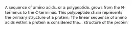 A sequence of amino acids, or a polypeptide, grows from the N- terminus to the C-terminus. This polypeptide chain represents the primary structure of a protein. The linear sequence of amino acids within a protein is considered the... structure of the protein