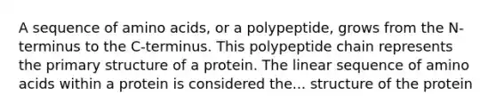 A sequence of amino acids, or a polypeptide, grows from the N- terminus to the C-terminus. This polypeptide chain represents the primary structure of a protein. The linear sequence of amino acids within a protein is considered the... structure of the protein