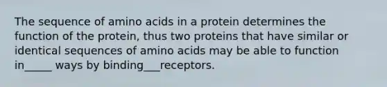 The sequence of amino acids in a protein determines the function of the protein, thus two proteins that have similar or identical sequences of amino acids may be able to function in_____ ways by binding___receptors.