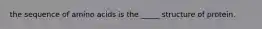 the sequence of amino acids is the _____ structure of protein.