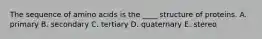 The sequence of amino acids is the ____ structure of proteins. A. primary B. secondary C. tertiary D. quaternary E. stereo