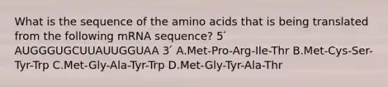 What is the sequence of the <a href='https://www.questionai.com/knowledge/k9gb720LCl-amino-acids' class='anchor-knowledge'>amino acids</a> that is being translated from the following mRNA sequence? 5 ́ AUGGGUGCUUAUUGGUAA 3 ́ A.Met-Pro-Arg-Ile-Thr B.Met-Cys-Ser-Tyr-Trp C.Met-Gly-Ala-Tyr-Trp D.Met-Gly-Tyr-Ala-Thr