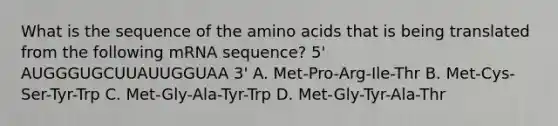 What is the sequence of the amino acids that is being translated from the following mRNA sequence? 5' AUGGGUGCUUAUUGGUAA 3' A. Met-Pro-Arg-Ile-Thr B. Met-Cys-Ser-Tyr-Trp C. Met-Gly-Ala-Tyr-Trp D. Met-Gly-Tyr-Ala-Thr