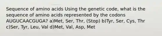 Sequence of amino acids Using the genetic code, what is the sequence of amino acids represented by the codons AUGUCAACGUGA? a)Met, Ser, Thr, (Stop) b)Tyr, Ser, Cys, Thr c)Ser, Tyr, Leu, Val d)Met, Val, Asp, Met