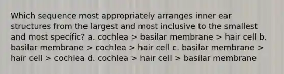 Which sequence most appropriately arranges inner ear structures from the largest and most inclusive to the smallest and most specific? a. cochlea > basilar membrane > hair cell b. basilar membrane > cochlea > hair cell c. basilar membrane > hair cell > cochlea d. cochlea > hair cell > basilar membrane