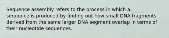 Sequence assembly refers to the process in which a _____ sequence is produced by finding out how small DNA fragments derived from the same larger DNA segment overlap in terms of their nucleotide sequences.