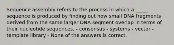 Sequence assembly refers to the process in which a _____ sequence is produced by finding out how small DNA fragments derived from the same larger DNA segment overlap in terms of their nucleotide sequences. - consensus - systems - vector - template library - None of the answers is correct.