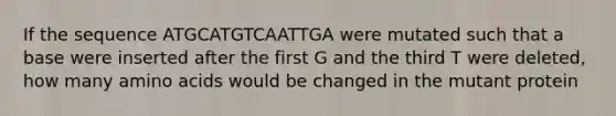 If the sequence ATGCATGTCAATTGA were mutated such that a base were inserted after the first G and the third T were deleted, how many <a href='https://www.questionai.com/knowledge/k9gb720LCl-amino-acids' class='anchor-knowledge'>amino acids</a> would be changed in the mutant protein