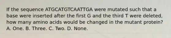 If the sequence ATGCATGTCAATTGA were mutated such that a base were inserted after the first G and the third T were deleted, how many amino acids would be changed in the mutant protein? A. One. B. Three. C. Two. D. None.