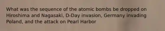 What was the sequence of the atomic bombs be dropped on Hiroshima and Nagasaki, D-Day invasion, Germany invading Poland, and the attack on Pearl Harbor