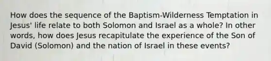 How does the sequence of the Baptism-Wilderness Temptation in Jesus' life relate to both Solomon and Israel as a whole? In other words, how does Jesus recapitulate the experience of the Son of David (Solomon) and the nation of Israel in these events?