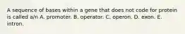 A sequence of bases within a gene that does not code for protein is called a/n A. promoter. B. operator. C. operon. D. exon. E. intron.