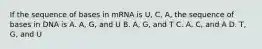 If the sequence of bases in mRNA is U, C, A, the sequence of bases in DNA is A. A, G, and U B. A, G, and T C. A, C, and A D. T, G, and U