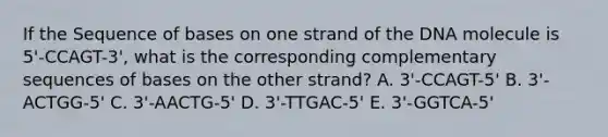 If the Sequence of bases on one strand of the DNA molecule is 5'-CCAGT-3', what is the corresponding complementary sequences of bases on the other strand? A. 3'-CCAGT-5' B. 3'-ACTGG-5' C. 3'-AACTG-5' D. 3'-TTGAC-5' E. 3'-GGTCA-5'