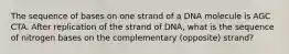 The sequence of bases on one strand of a DNA molecule is AGC CTA. After replication of the strand of DNA, what is the sequence of nitrogen bases on the complementary (opposite) strand?