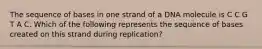 The sequence of bases in one strand of a DNA molecule is C C G T A C. Which of the following represents the sequence of bases created on this strand during replication?