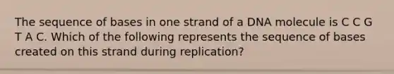 The sequence of bases in one strand of a DNA molecule is C C G T A C. Which of the following represents the sequence of bases created on this strand during replication?