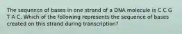 The sequence of bases in one strand of a DNA molecule is C C G T A C. Which of the following represents the sequence of bases created on this strand during transcription?