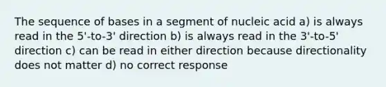 The sequence of bases in a segment of nucleic acid a) is always read in the 5'-to-3' direction b) is always read in the 3'-to-5' direction c) can be read in either direction because directionality does not matter d) no correct response