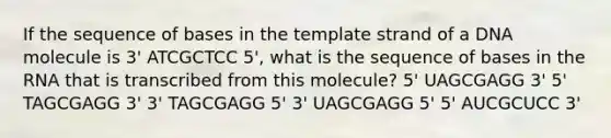 If the sequence of bases in the template strand of a DNA molecule is 3' ATCGCTCC 5', what is the sequence of bases in the RNA that is transcribed from this molecule? 5' UAGCGAGG 3' 5' TAGCGAGG 3' 3' TAGCGAGG 5' 3' UAGCGAGG 5' 5' AUCGCUCC 3'