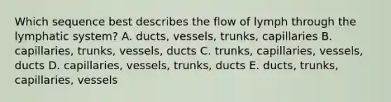 Which sequence best describes the flow of lymph through the lymphatic system? A. ducts, vessels, trunks, capillaries B. capillaries, trunks, vessels, ducts C. trunks, capillaries, vessels, ducts D. capillaries, vessels, trunks, ducts E. ducts, trunks, capillaries, vessels