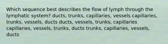 Which sequence best describes the flow of lymph through the lymphatic system? ducts, trunks, capillaries, vessels capillaries, trunks, vessels, ducts ducts, vessels, trunks, capillaries capillaries, vessels, trunks, ducts trunks, capillaries, vessels, ducts