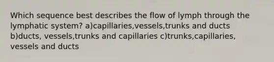 Which sequence best describes the flow of lymph through the lymphatic system? a)capillaries,vessels,trunks and ducts b)ducts, vessels,trunks and capillaries c)trunks,capillaries, vessels and ducts