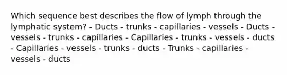 Which sequence best describes the flow of lymph through the lymphatic system? - Ducts - trunks - capillaries - vessels - Ducts - vessels - trunks - capillaries - Capillaries - trunks - vessels - ducts - Capillaries - vessels - trunks - ducts - Trunks - capillaries - vessels - ducts