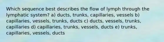 Which sequence best describes the flow of lymph through the lymphatic system? a) ducts, trunks, capillaries, vessels b) capillaries, vessels, trunks, ducts c) ducts, vessels, trunks, capillaries d) capillaries, trunks, vessels, ducts e) trunks, capillaries, vessels, ducts