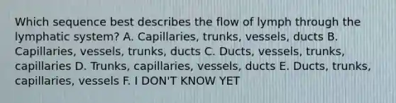 Which sequence best describes the flow of lymph through the lymphatic system? A. Capillaries, trunks, vessels, ducts B. Capillaries, vessels, trunks, ducts C. Ducts, vessels, trunks, capillaries D. Trunks, capillaries, vessels, ducts E. Ducts, trunks, capillaries, vessels F. I DON'T KNOW YET