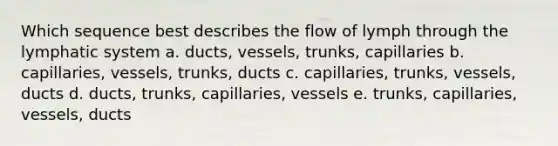 Which sequence best describes the flow of lymph through the lymphatic system a. ducts, vessels, trunks, capillaries b. capillaries, vessels, trunks, ducts c. capillaries, trunks, vessels, ducts d. ducts, trunks, capillaries, vessels e. trunks, capillaries, vessels, ducts