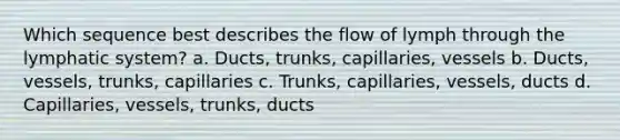 Which sequence best describes the flow of lymph through the lymphatic system? a. Ducts, trunks, capillaries, vessels b. Ducts, vessels, trunks, capillaries c. Trunks, capillaries, vessels, ducts d. Capillaries, vessels, trunks, ducts