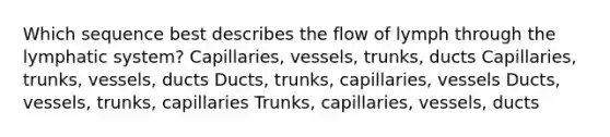 Which sequence best describes the flow of lymph through the lymphatic system? Capillaries, vessels, trunks, ducts Capillaries, trunks, vessels, ducts Ducts, trunks, capillaries, vessels Ducts, vessels, trunks, capillaries Trunks, capillaries, vessels, ducts